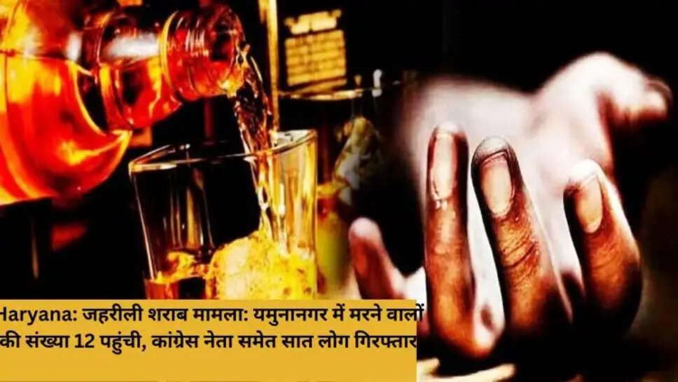 Haryana: जहरीली शराब मामला: यमुनानगर में मरने वालों की संख्या 12 पहुंची, कांग्रेस नेता समेत सात लोग गिरफ्तार