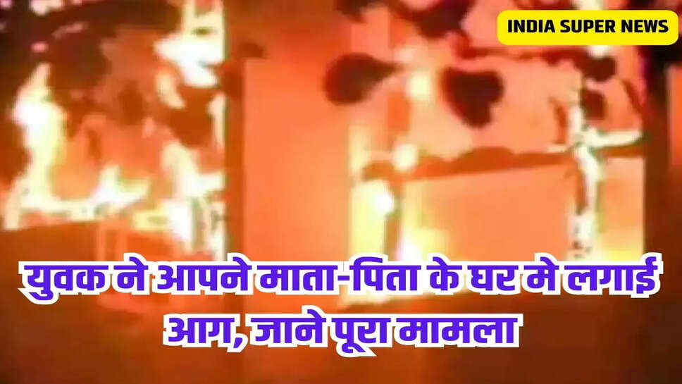 युवक ने आपने माता-पिता के घर मे लगाई आग, जाने पूरा मामला