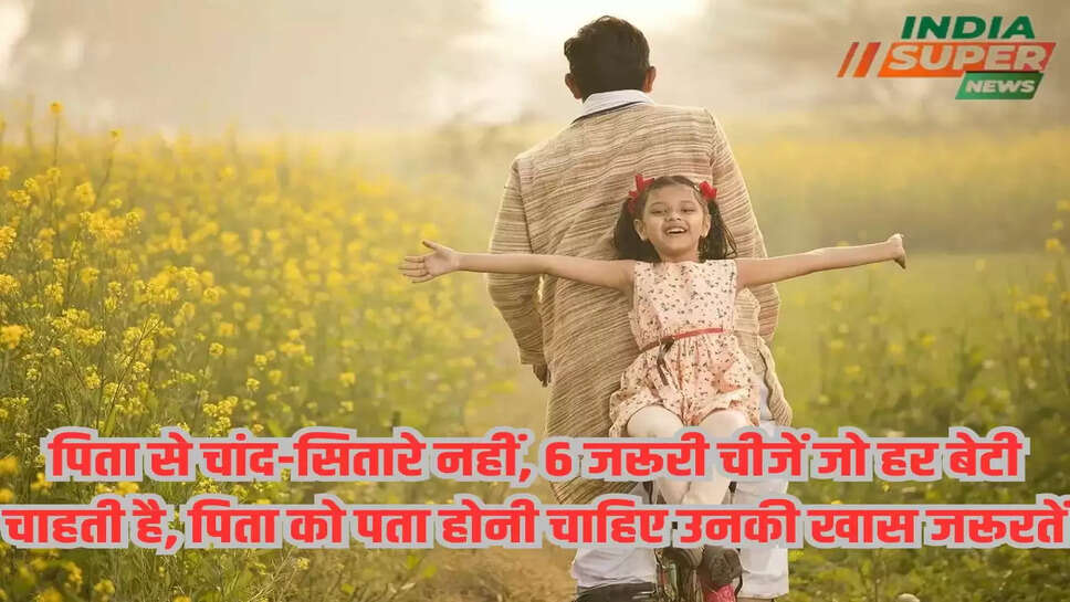 पिता से चांद-सितारे नहीं, 6 जरूरी चीजें जो हर बेटी चाहती है, पिता को पता होनी चाहिए उनकी खास जरूरतें