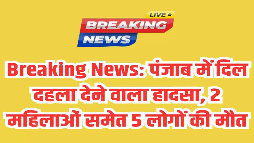 Breaking News: पंजाब में दिल दहला देने वाला हादसा, 2 महिलाओं समेत 5 लोगों की मौत