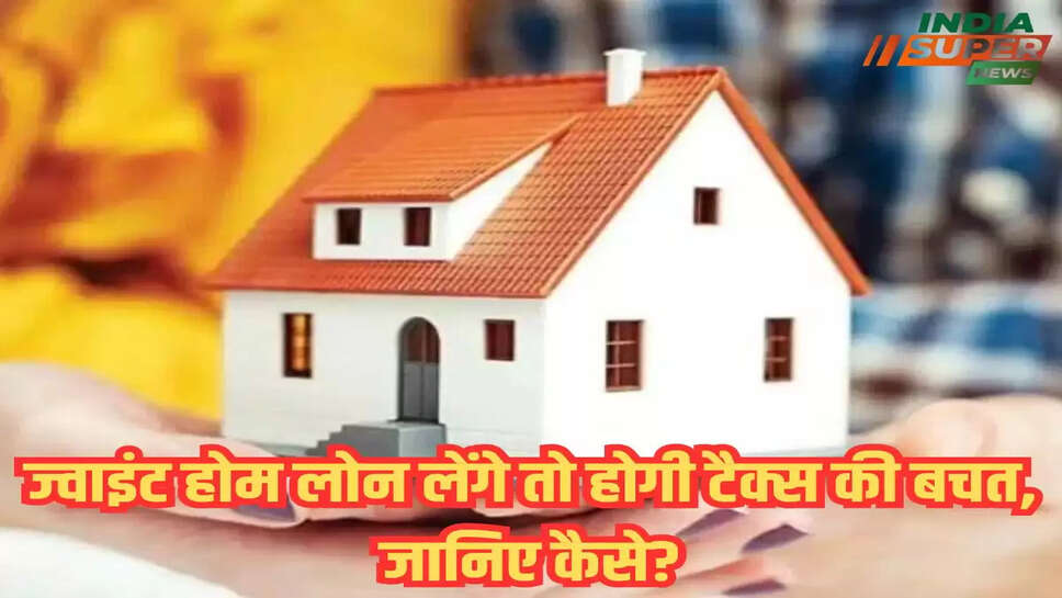 ज्वाइंट होम लोन लेंगे तो होगी टैक्स की बचत, जानिए कैसे?
