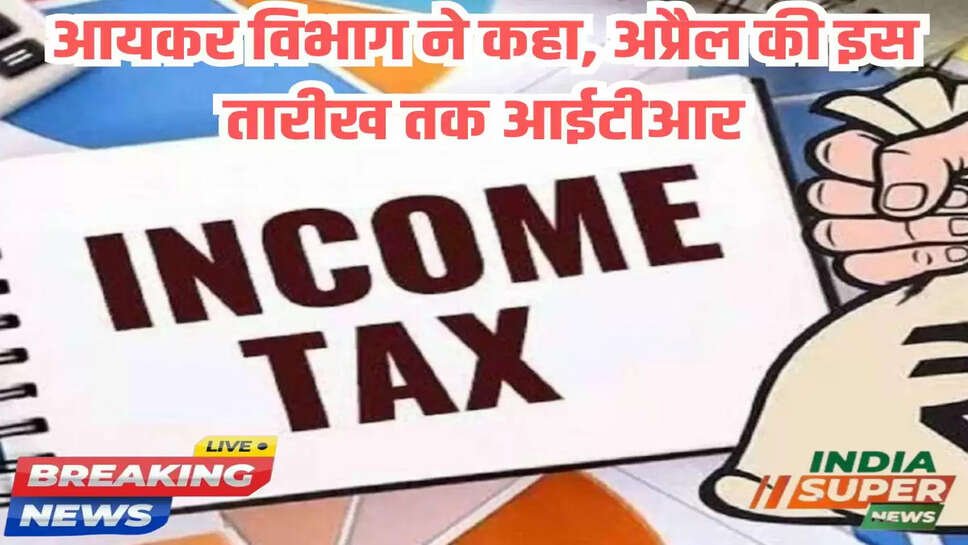 आयकर विभाग ने कहा, अप्रैल की इस तारीख तक आईटीआर