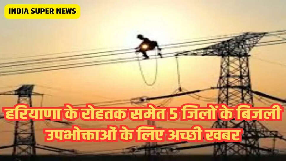 हरियाणा के रोहतक समेत 5 जिलों के बिजली उपभोक्ताओं के लिए अच्छी खबर