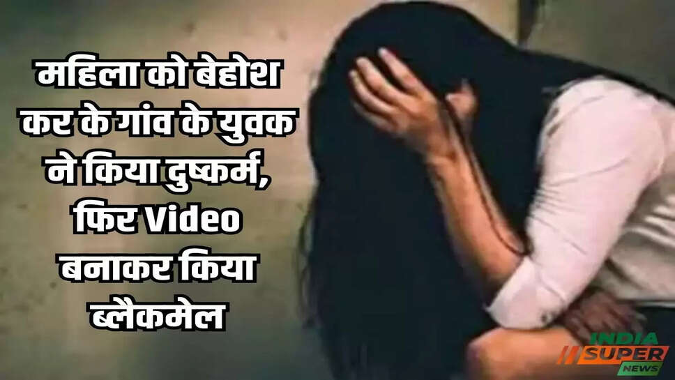 महिला को बेहोश कर के गांव के युवक ने किया दुष्कर्म, फिर Video बनाकर किया ब्लैकमेल