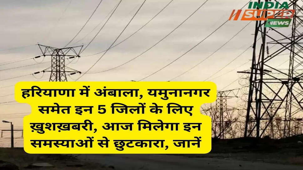 हरियाणा में अंबाला, यमुनानगर समेत इन 5 जिलों के लिए ख़ुशख़बरी, आज मिलेगा इन समस्याओं से छुटकारा, जानें