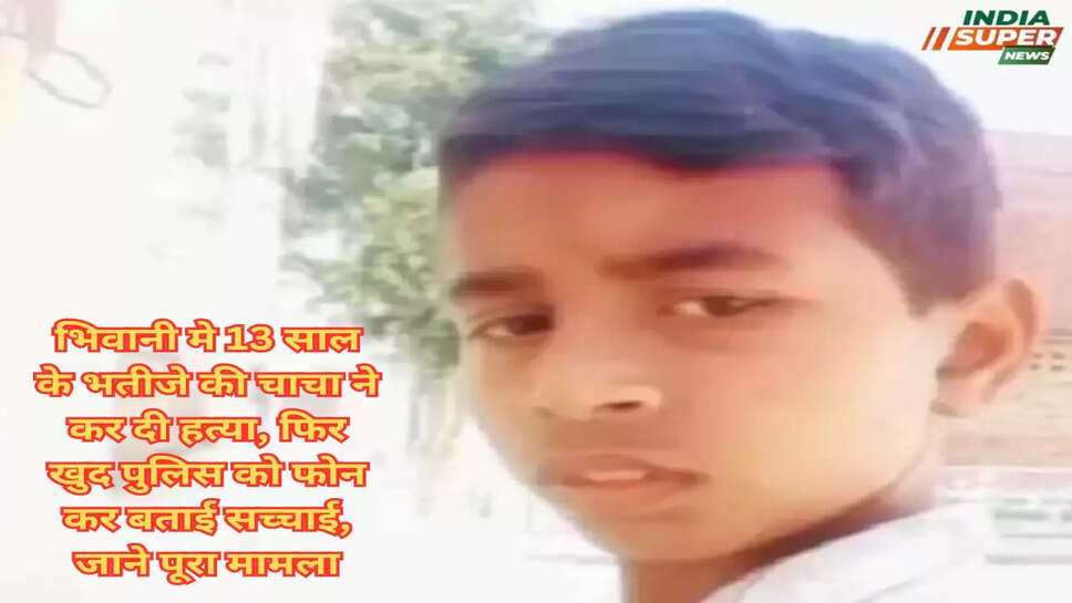 भिवानी मे 13 साल के भतीजे की चाचा ने कर दी हत्या, फिर खुद पुलिस को फोन कर बताई सच्चाई, जाने पूरा मामला