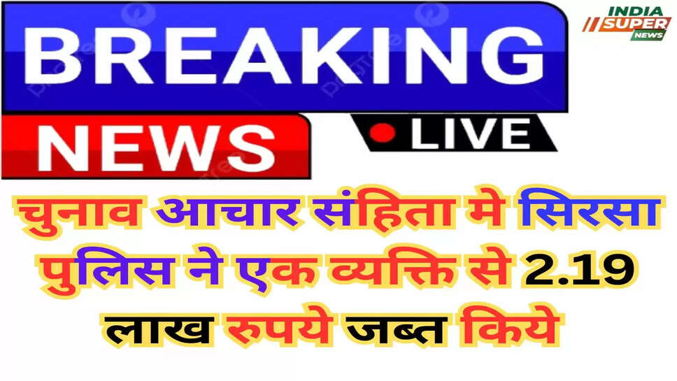Sirsa News: चुनाव आचार संहिता मे सिरसा पुलिस ने एक व्यक्ति से 2.19 लाख रुपये जब्त किये