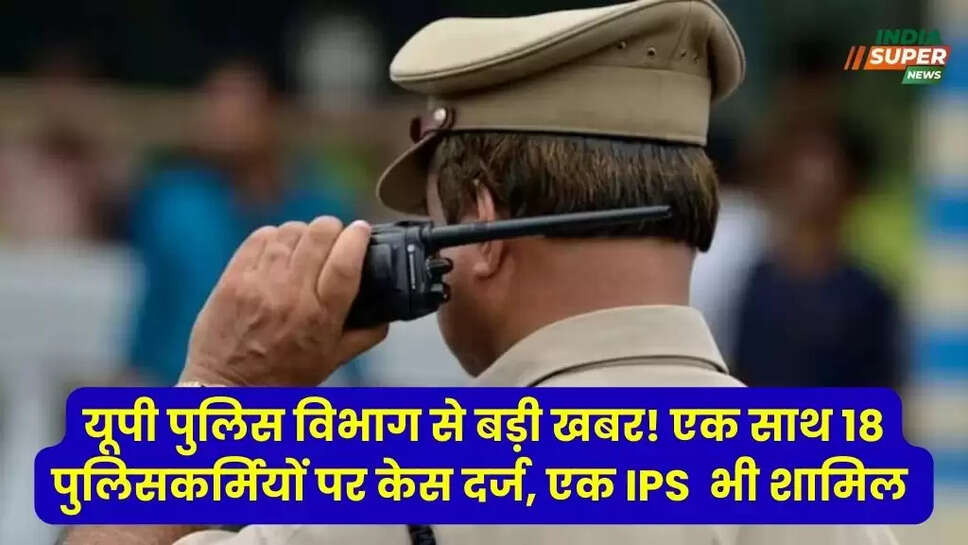 यूपी पुलिस विभाग से बड़ी खबर! एक साथ 18 पुलिसकर्मियों पर केस दर्ज, एक IPS  भी शामिल, जानें मामला