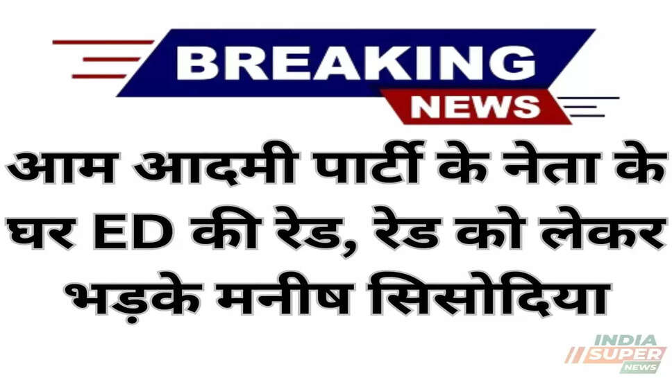 Punjab News:आम आदमी पार्टी के नेता के घर ED की रेड, रेड को लेकर भड़के मनीष सिसोदिया