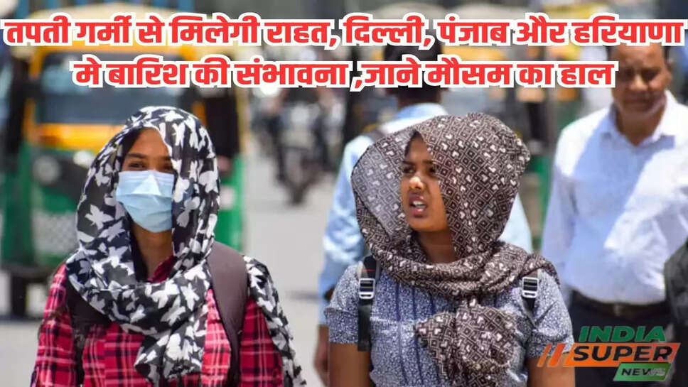 तपती गर्मी से मिलेगी राहत, दिल्ली, पंजाब और हरियाणा मे बारिश की संभावना ,जाने मौसम का हाल