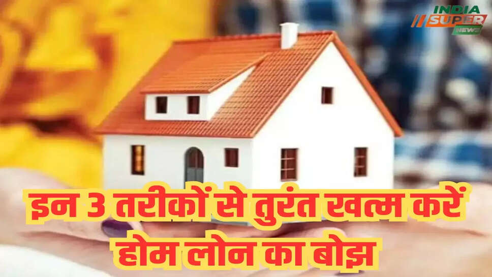 इन 3 तरीकों से तुरंत खत्म करें होम लोन का बोझ