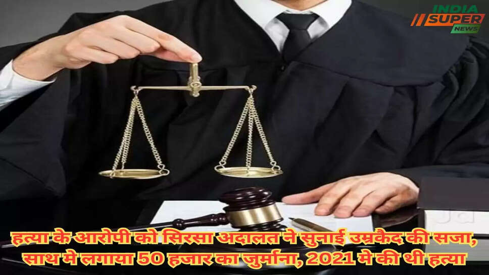 हत्या के आरोपी को सिरसा अदालत ने सुनाई उम्रकैद की सजा, साथ मे लगाया 50 हजार का जुर्माना, 2021 मे की थी हत्या