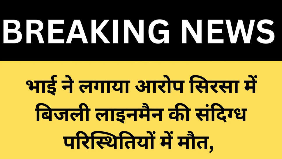 भाई ने लगाया आरोप सिरसा में बिजली लाइनमैन की संदिग्ध परिस्थितियों में मौत, 