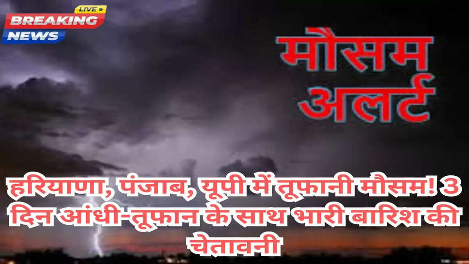 हरियाणा, पंजाब, यूपी में तूफानी मौसम! 3 दिन आंधी-तूफान के साथ भारी बारिश की चेतावनी