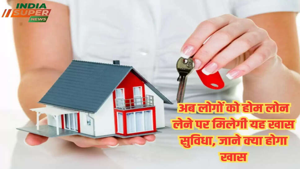 अब लोगों को होम लोन लेने पर मिलेगी यह खास सुविधा, जाने क्या होगा खास