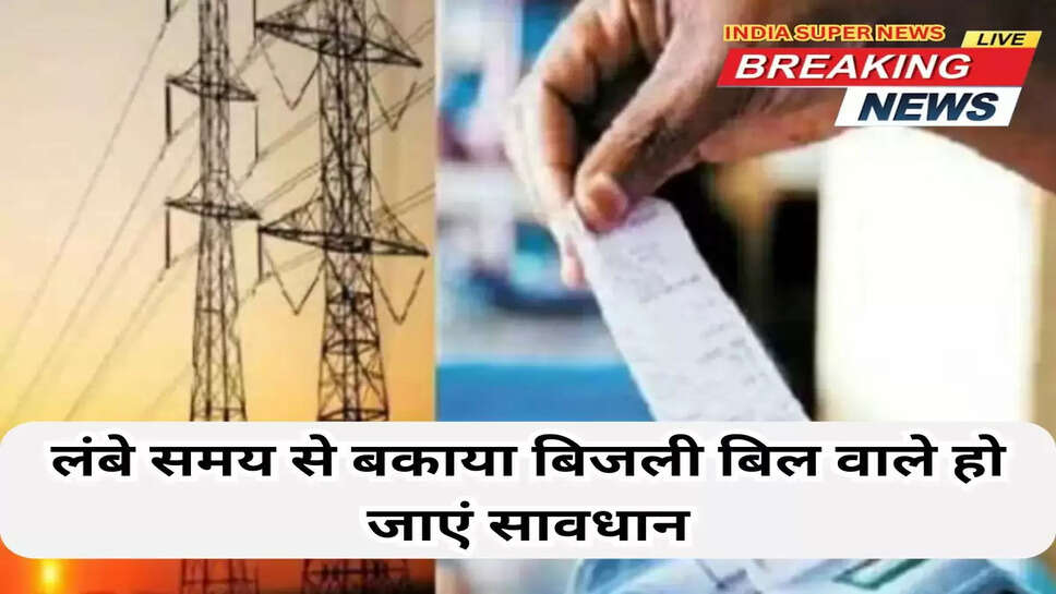 लंबे समय से बकाया बिजली बिल वाले हो जाएं सावधान