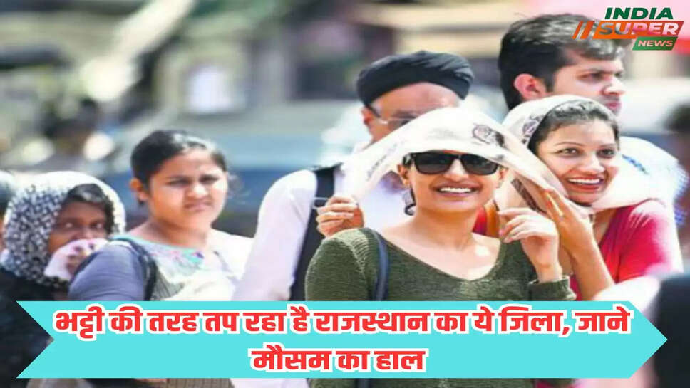 भट्टी की तरह तप रहा है राजस्थान का ये जिला, जाने मौसम का हाल 
