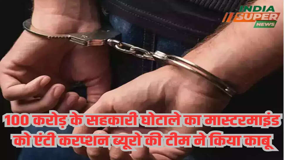 100 करोड़ के सहकारी घोटाले का मास्टरमाइंड को एंटी करप्शन ब्यूरो की टीम ने किया काबू