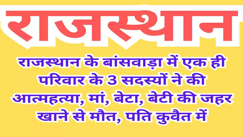राजस्थान के बांसवाड़ा में एक ही परिवार के 3 सदस्यों ने की आत्महत्या, मां, बेटा, बेटी की जहर खाने से मौत, पति कुवैत में