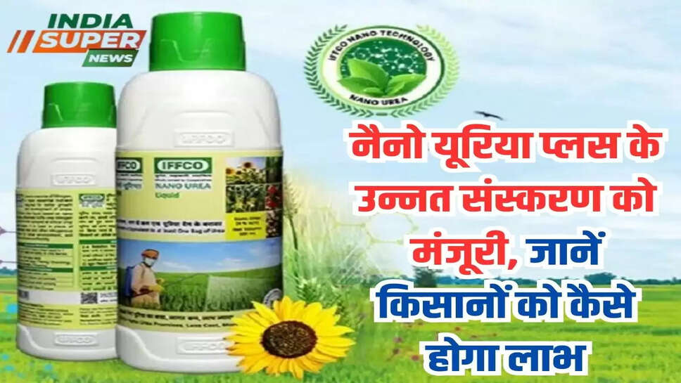 नैनो यूरिया प्लस के उन्नत संस्करण को मंजूरी, जानें किसानों को कैसे होगा लाभ 