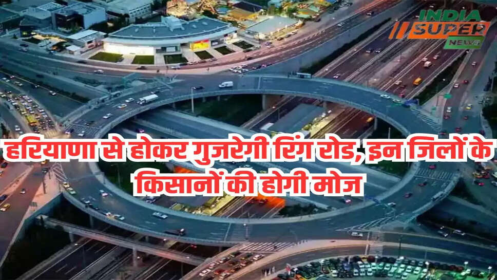 हरियाणा से होकर गुजरेगी रिंग रोड, इन जिलों के किसानों की होगी मोज
