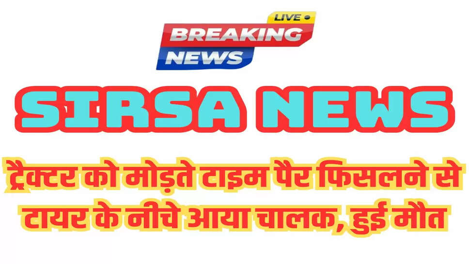 Sirsa: ट्रैक्टर को मोड़ते टाइम पैर फिसलने से टायर के नीचे आया चालक, हुई मौत