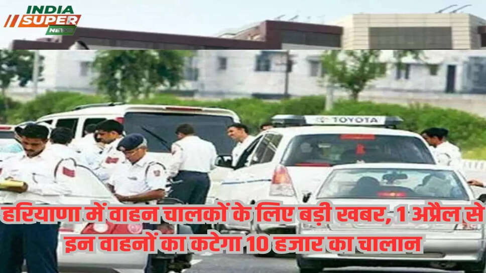 हरियाणा में वाहन चालकों के लिए बड़ी खबर, 1 अप्रैल से इन वाहनों का कटेगा 10 हजार का चालान