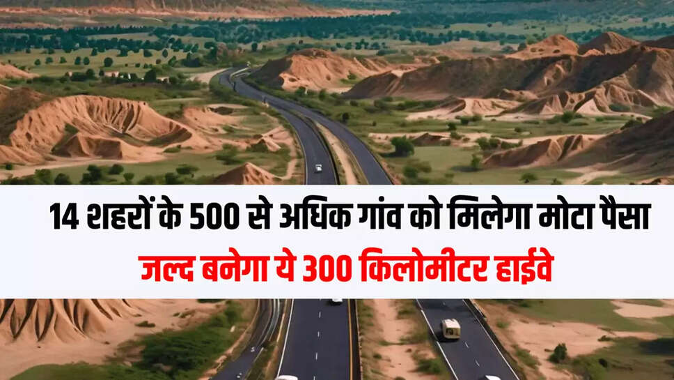 14 शहरों के 500 से अधिक गांव को मिलेगा मोटा पैसा, जल्द बनेगा ये 300 किलोमीटर हाईवे 