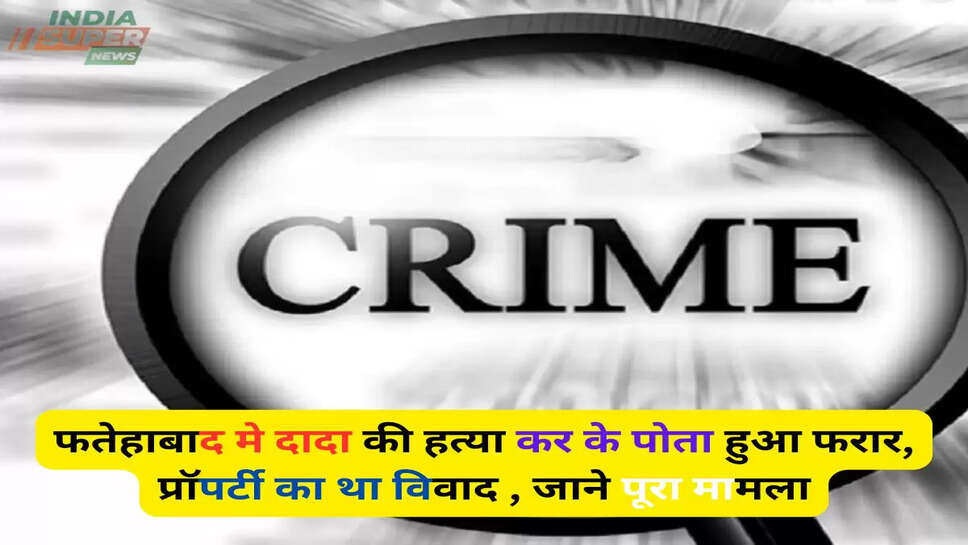 Fatehabad news: फतेहाबाद मे दादा की हत्या कर के पोता हुआ फरार, प्रॉपर्टी का था विवाद , जाने पूरा मामला