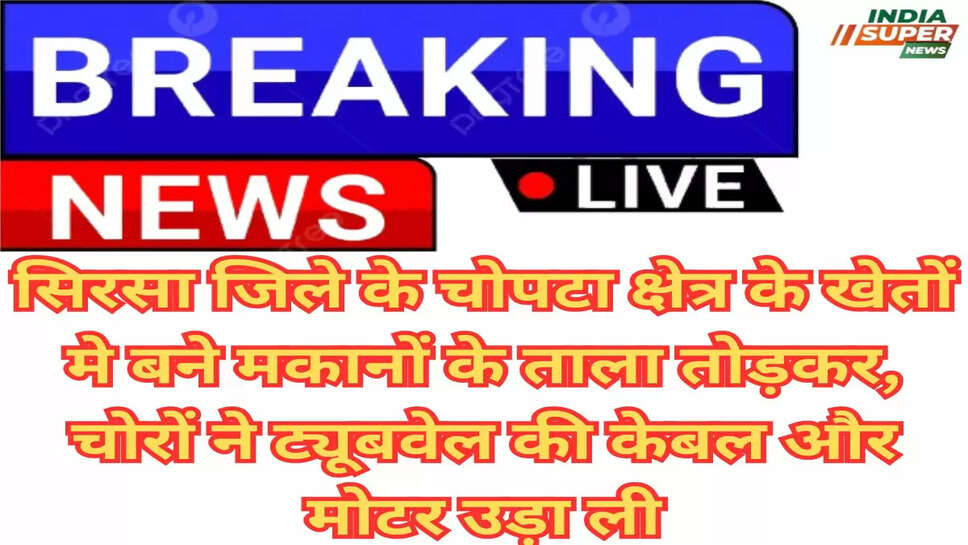 सिरसा जिले के चोपटा क्षेत्र के खेतों मे बने मकानों के ताला तोड़कर, चोरों ने ट्यूबवेल की केबल और मोटर उड़ा ली
