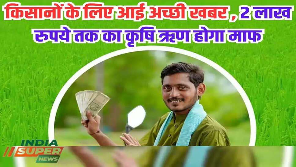 किसानों के लिए आई अच्छी खबर , 2 लाख रुपये तक का कृषि ऋण होगा माफ