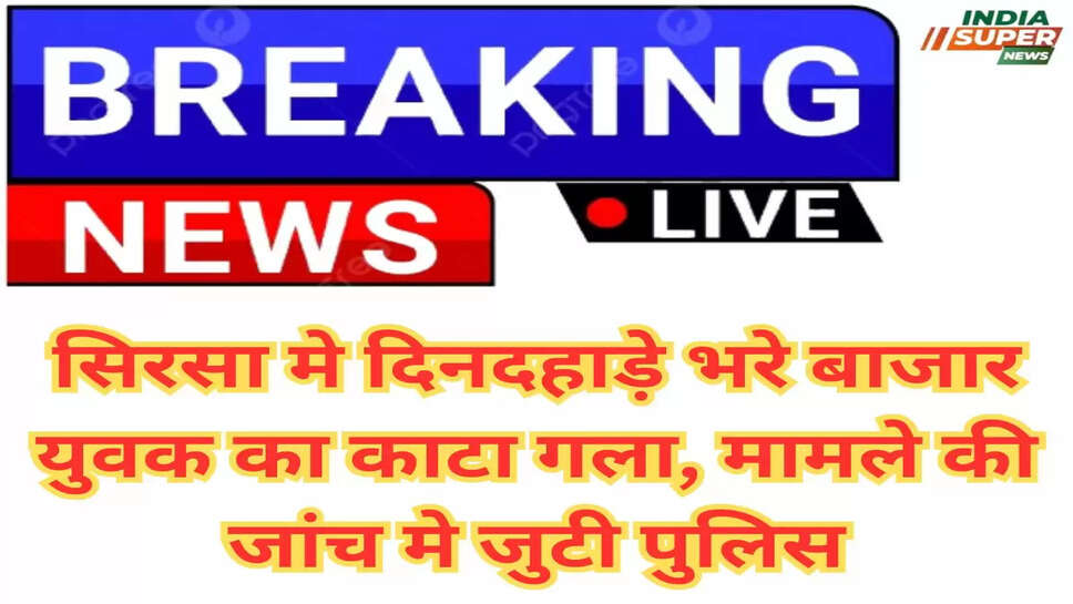 Sirsa News: सिरसा मे दिनदहाड़े भरे बाजार युवक का काटा गला, मामले की जांच मे जुटी पुलिस