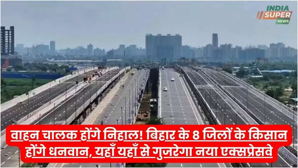 वाहन चालक होंगे निहाल! बिहार के 8 जिलों के किसान होंगे धनवान, यहाँ यहाँ से गुजरेगा नया एक्सप्रेसवे