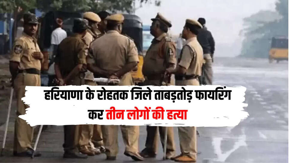 हरियाणा के रोहतक जिले ताबड़तोड़ फायरिंग कर तीन लोगों की हत्या