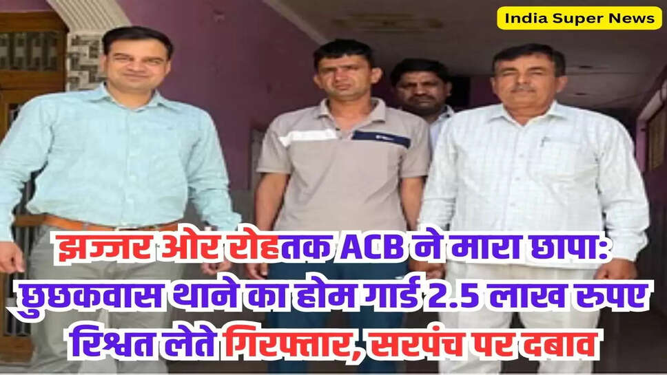 झज्जर ओर रोहतक ACB ने मारा छापा: छुछकवास थाने का होम गार्ड 2.5 लाख रुपए रिश्वत लेते गिरफ्तार, सरपंच पर दबाव