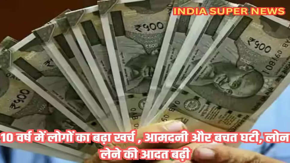10 वर्ष में लोगों का बढ़ा खर्च , आमदनी और बचत घटी, लोन लेने की आदत बढ़ी