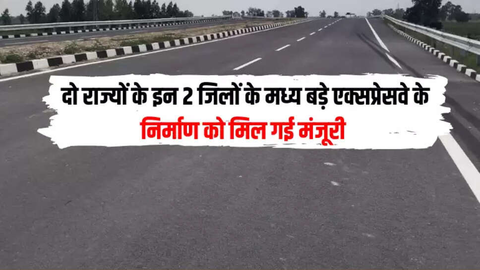 दो राज्यों के इन 2 जिलों के मध्य बड़े एक्सप्रेसवे के निर्माण को मिल गई मंजूरी