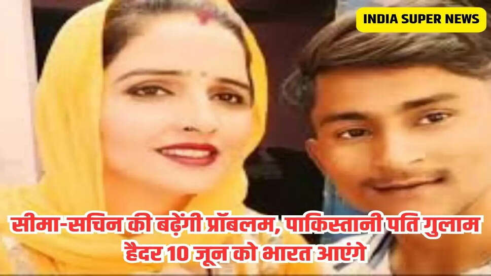 सीमा-सचिन की बढ़ेंगी प्रॉबलम, पाकिस्तानी पति गुलाम हैदर 10 जून को भारत आएंगे