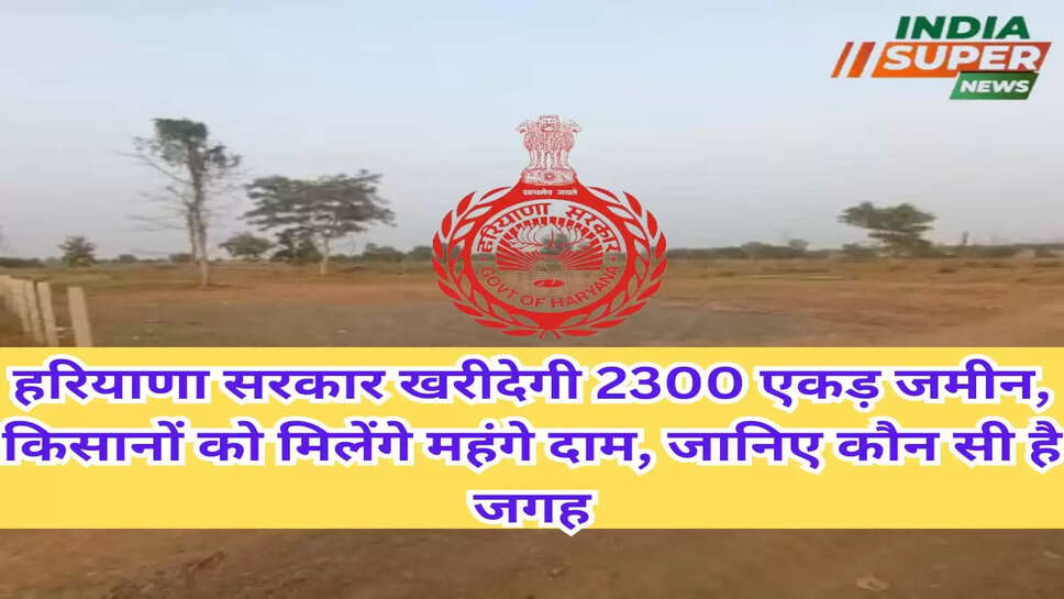 हरियाणा सरकार खरीदेगी 2300 एकड़ जमीन, किसानों को मिलेंगे महंगे दाम, जानिए कौन सी है जगह