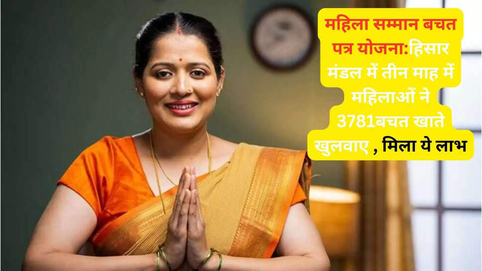 महिला सम्मान बचत पत्र योजना:हिसार मंडल में तीन माह में महिलाओं ने 3781बचत खाते खुलवाए , मिला ये लाभ
