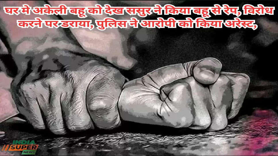 घर मे अकेली बहू को देख ससुर ने किया बहू से रेप, विरोध करने पर डराया, पुलिस ने आरोपी को किया अरेस्ट,&nbsp;